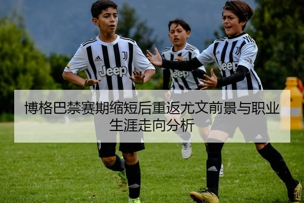 博格巴禁赛期缩短后重返尤文前景与职业生涯走向分析