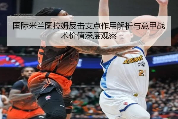 国际米兰图拉姆反击支点作用解析与意甲战术价值深度观察