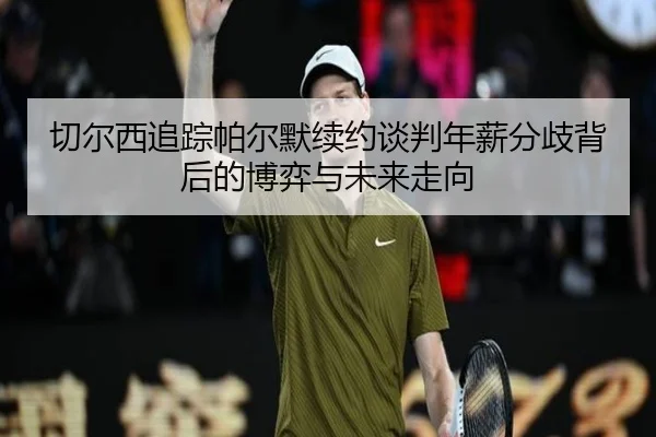 切尔西追踪帕尔默续约谈判年薪分歧背后的博弈与未来走向