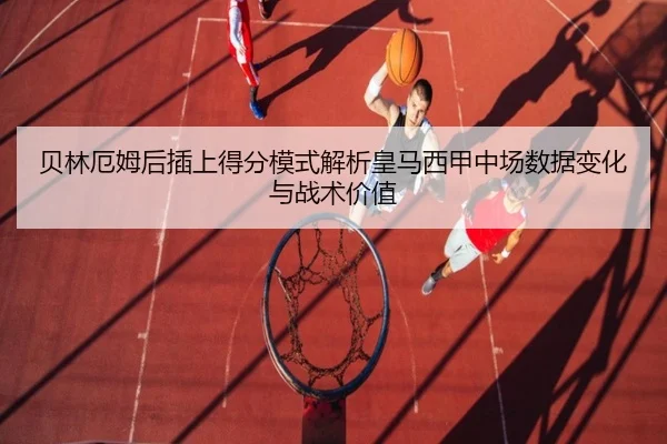 贝林厄姆后插上得分模式解析皇马西甲中场数据变化与战术价值
