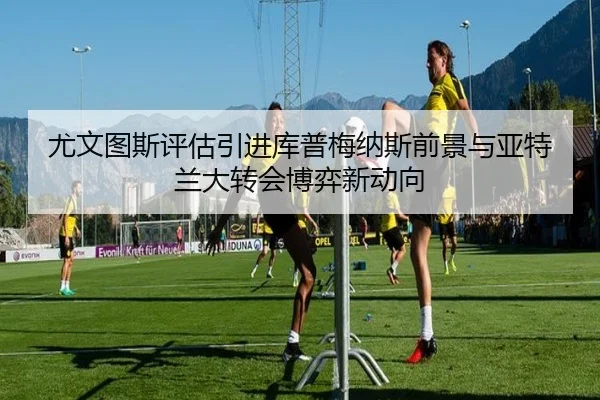 尤文图斯评估引进库普梅纳斯前景与亚特兰大转会博弈新动向