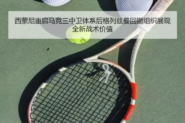 西蒙尼重启马竞三中卫体系后格列兹曼回撤组织展现全新战术价值