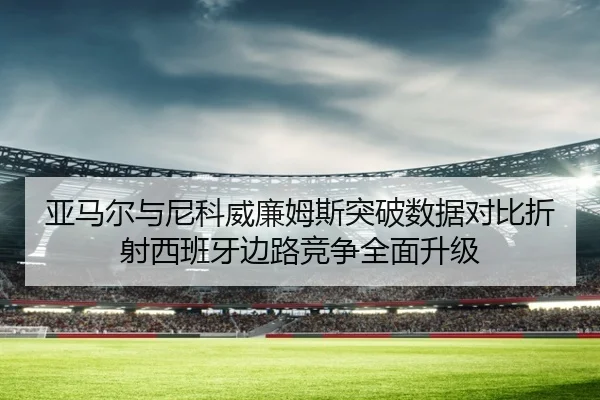 亚马尔与尼科威廉姆斯突破数据对比折射西班牙边路竞争全面升级